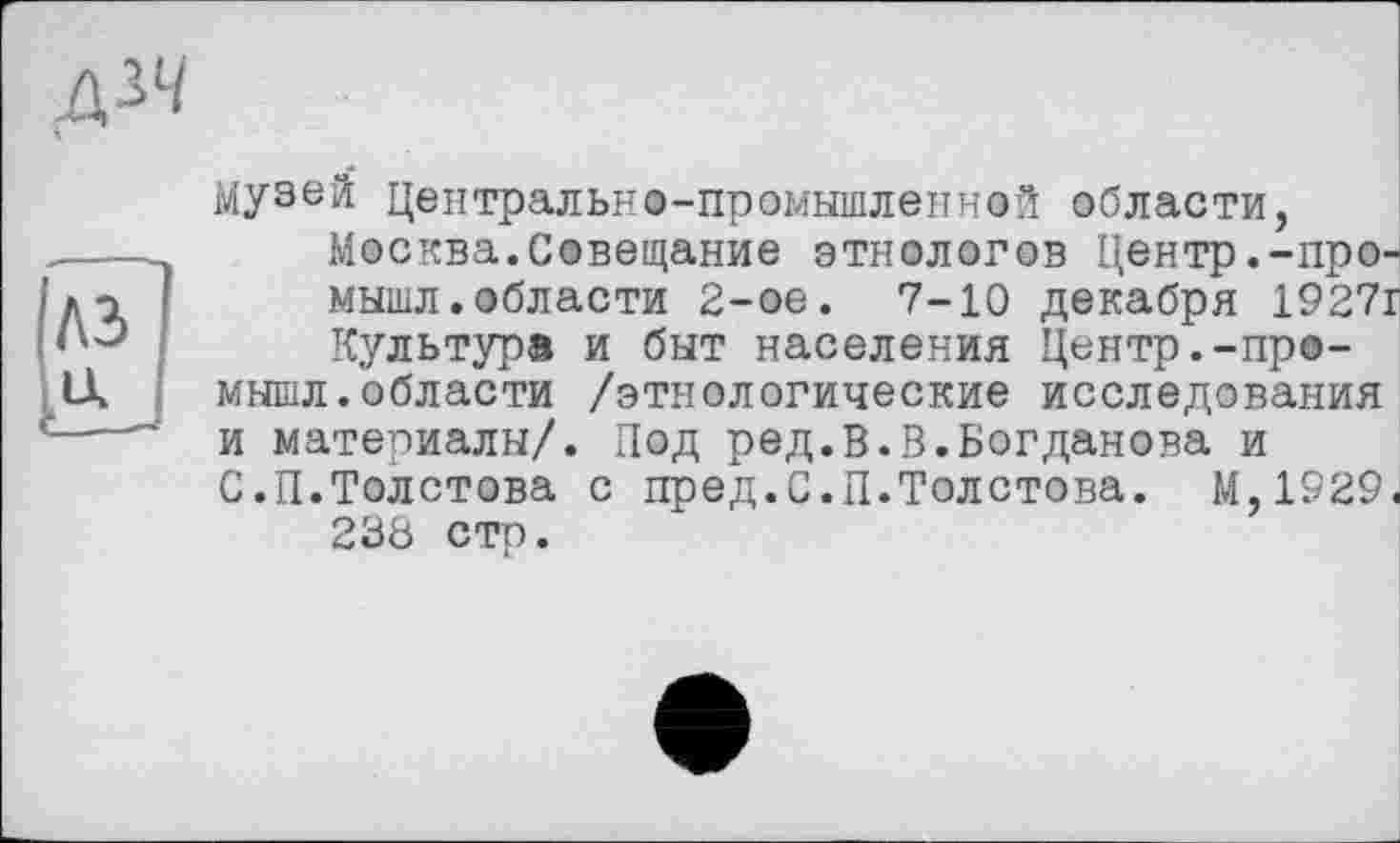 ﻿
A3
Музей Центрально-промышленной области, Москва.Совещание этнологов Центр.-про-мышл.области 2-ое. 7-10 декабря 1927г Культуре и быт населения Центр.-про-мышл.области /этнологические исследования и материалы/. Под ред.В.В.Богданова и С.П.Толстова с пред.С.П.Толстова. М,1929. 238 стр.